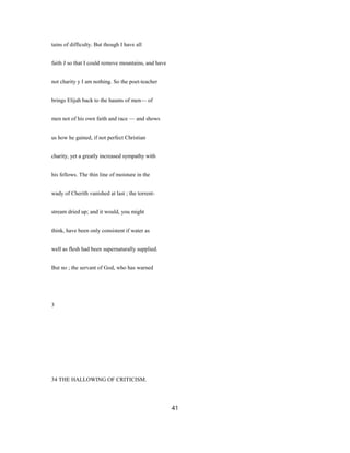tains of difficulty. But though I have all
faith J so that I could remove mountains, and have
not charity y I am nothing. So the poet-teacher
brings Elijah back to the haunts of men— of
men not of his own faith and race — and shows
us how he gained, if not perfect Christian
charity, yet a greatly increased sympathy with
his fellows. The thin line of moisture in the
wady of Cherith vanished at last ; the torrent-
stream dried up; and it would, you might
think, have been only consistent if water as
well as flesh had been supernaturally supplied.
But no ; the servant of God, who has warned
3
34 THE HALLOWING OF CRITICISM.
41
 