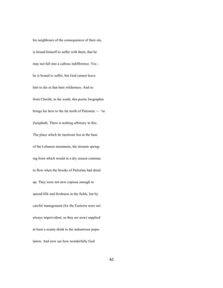 his neighbours of the consequences of their sin,
is bound himself to suffer with them, that he
may not fall into a callous indifference. Yes ;
he is bound to suffer, but God cannot leave
him to die in that bare wilderness. And so
from Cherith, in the south, this poetic biographer
brings his hero to the far north of Palestine — ^to
Zarephath. There is nothing arbitrary in this.
The place which he mentions lies at the base
of the Lebanon mountains, the streams spring-
ing from which would in a dry season continue
to flow when the brooks of Palestine had dried
up. They were not now copious enough to
spread Hfe and freshness in the fields, but by
careful management (for the Easterns were not
always improvident, as they are now) supplied
at least a scanty drink to the industrious popu-
lation. And now see how wonderfully God
42
 