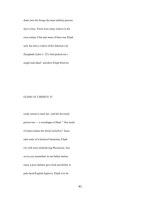 deals, how He brings the most unlikely persons
face to face. There were many widows in his
own country f but unto none of them was Elijah
sent, but unto a widow of the Sidonian city
Zarephath (Luke iv. 25). God picked out a
single individual^ and drew Elijah from his
ELIJAH AT CHERITH. 35
rocky retreat to meet her ; and this favoured
person was — a worshipper of Baal. " One touch
of nature makes the whole world kin." Jesus
asks water of a heretical Samaritan, Elijah
of a still more misbelieving Phoenician. Just
so (as you remember) in our Indian mutiny
many a poor idolater gave food and shelter to
pale-faced English fugitives. Elijah is to be
43
 