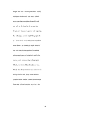 taught ' that even a bad religion cannot wholly
extinguish the heavenly light which lighteth
every man that cometh into the world. And
not only for the Jews, but for us, was this
lovely story (true, as I hope, not only to poetry,
but to fact) put down in Elijah's biography. It
is a lesson for us not to shut ourselves up from
those whom God has not yet taught mucli of
the truth, but who may yet have learned the
elementary lessons of doing justly and loving
mercy, which are, according to the prophet
Micah, two-thirds of the whole duty of man.
Gladly does the poor widow fetch water for the
thirsty traveller, and gladly would she also
give him bread, but she is poor, and has only a
little meal left, and is getting sticks for a fire,
44
 