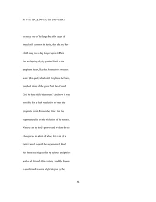 36 THE HALLOWING OF CRITICISM.
to make one of the large but thin cakes of
bread still common in Syria, that she and her
child may live a day longer upon it Then
the wellspring of pity gushed forth in the
prophet's heart, like that fountain of sweetest
water (En-gedi) which still brightens the bare,
parched shore of the great Salt Sea. Could
God be less pitiful than man ? And now it was
possible for a fresh revelation to enter the
prophet's mind. Remember this : that the
supernatural is not the violation of the natural.
Nature can by God's power and wisdom be so
changed as to admit of what, for ivant of a
better word, we call the supernatural. God
has been teaching us this by science and philo-
sophy all through this century ; and the lesson
is confirmed in some slight degree by the
45
 