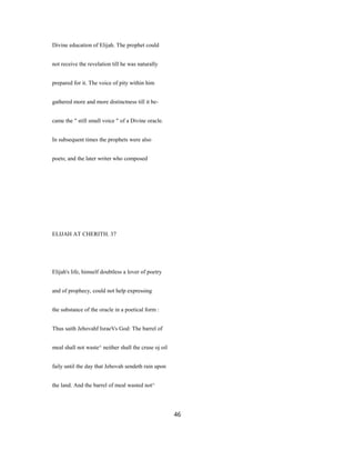 Divine education of Elijah. The prophet could
not receive the revelation till he was naturally
prepared for it. The voice of pity within him
gathered more and more distinctness till it be-
came the " still small voice " of a Divine oracle.
In subsequent times the prophets were also
poets; and the later writer who composed
ELIJAH AT CHERITH. 37
Elijah's life, himself doubtless a lover of poetry
and of prophecy, could not help expressing
the substance of the oracle in a poetical form :
Thus saith Jehovahf IsraeVs God: The barrel of
meal shall not waste^ neither shall the cruse oj oil
faily until the day that Jehovah sendeth rain upon
the land. And the barrel of meal wasted not^
46
 