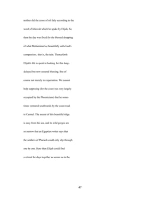 neither did the cruse of oil faily according to the
word of Jehovah which he spake by Elijah, So
then the day was fixed for the blessed dropping
of what Mohammed so beautifully calls God's
compassion ; that is, the rain. Thenceforth
Elijah's life is spent in looking for this long-
delayed but now assured blessing. But of
course not merely in expectation. We cannot
help supposing (for the coast was very largely
occupied by the Phoenicians) that he some-
times ventured southwards by the coast-road
to Carmel. The ascent of this beautiful ridge
is easy from the sea, and its wild gorges are
so narrow that an Egyptian writer says that
the soldiers of Pharaoh could only slip through
one by one. Here then Elijah could find
a retreat for days together as secure as in the
47
 