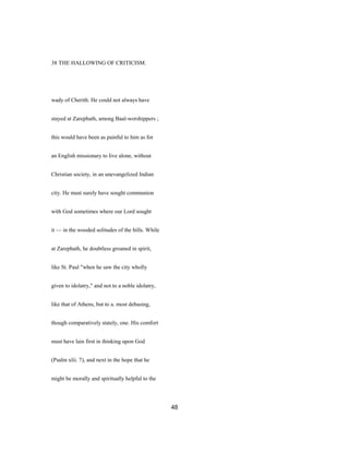 38 THE HALLOWING OF CRITICISM.
wady of Cherith. He could not always have
stayed at Zarephath, among Baal-worshippers ;
this would have been as painful to him as for
an English missionary to live alone, without
Christian society, in an unevangelized Indian
city. He must surely have sought communion
with God sometimes where our Lord sought
it — in the wooded solitudes of the hills. While
at Zarephath, he doubtless groaned in spirit,
like St. Paul "when he saw the city wholly
given to idolatry," and not to a noble idolatry,
like that of Athens, but to a. most debasing,
though comparatively stately, one. His comfort
must have lain first in thinking upon God
(Psalm xlii. 7), and next in the hope that he
might be morally and spiritually helpful to the
48
 