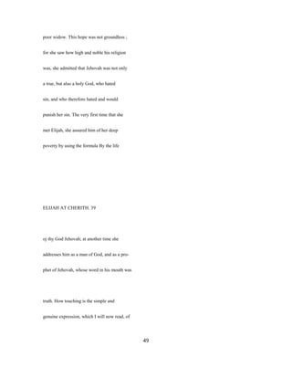 poor widow. This hope was not groundless ;
for she saw how high and noble his religion
was, she admitted that Jehovah was not only
a true, but also a holy God, who hated
sin, and who therefore hated and would
punish her sin. The very first time that she
met Elijah, she assured him of her deep
poverty by using the formula By the life
ELIJAH AT CHERITH. 39
oj thy God Jehovah; at another time she
addresses him as a man of God, and as a pro-
phet of Jehovah, whose word in his mouth was
truth. How touching is the simple and
genuine expression, which I will now read, of
49
 