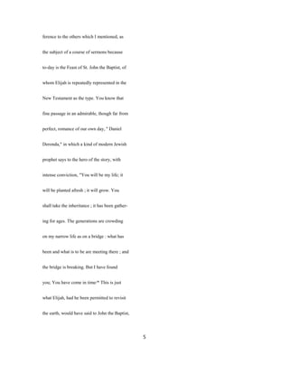ference to the others which I mentioned, as
the subject of a course of sermons because
to-day is the Feast of St. John the Baptist, of
whom Elijah is repeatedly represented in the
New Testament as the type. You know that
fine passage in an admirable, though far from
perfect, romance of our own day, '' Daniel
Deronda," in which a kind of modern Jewish
prophet says to the hero of the story, with
intense conviction, "You will be my life; it
will be planted afresh ; it will grow. You
shall take the inheritance ; it has been gather-
ing for ages. The generations are crowding
on my narrow life as on a bridge : what has
been and what is to be are meeting there ; and
the bridge is breaking. But I have found
you; You have come in time/* This is just
what Elijah, had he been permitted to revisit
the earth, would have said to John the Baptist,
5
 