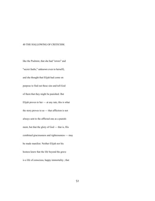 40 THE HALLOWING OF CRITICISM.
like the Psalmist, that she had "errors" and
"secret faults," unknown even to herself),
and she thought that Elijah had come on
purpose to find out these sins and tell God
of them that they might be punished. But
Elijah proves to her — at any rate, this is what
the story proves to us — that affliction is not
always sent to the afflicted one as a punish-
ment, but that the glory of God — that is, His
combined graciousness and righteousness — may
be made manifest. Neither Elijah nor his
hostess knew that the life beyond the grave
is a life of conscious, happy immortality ; that
51
 