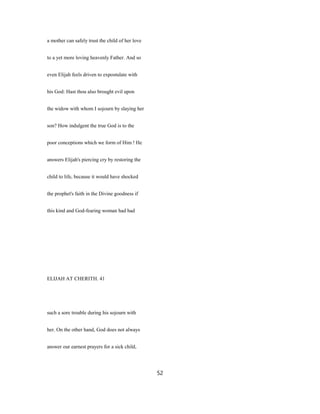 a mother can safely trust the child of her love
to a yet more loving heavenly Father. And so
even Elijah feels driven to expostulate with
his God: Hast thou also brought evil upon
the widow with whom I sojourn by slaying her
son? How indulgent the true God is to the
poor conceptions which we form of Him ! He
answers Elijah's piercing cry by restoring the
child to life, because it would have shocked
the prophet's faith in the Divine goodness if
this kind and God-fearing woman had had
ELIJAH AT CHERITH. 41
such a sore trouble during his sojourn with
her. On the other hand, God does not always
answer our earnest prayers for a sick child,
52
 