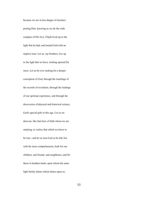 because we are in less danger of misinter-
preting Him, knowing as we do the wide
compass of His love. Elijah lived up to the
light that he had, and trusted God with an
implicit trust. Let us, my brothers, live up
to the light that we have, looking upward for
more. Let us be ever seeking for a deeper
conception of God, through the teachings of
the records of revelation, through the leadings
of our spiritual experience, and through the
discoveries of physical and historical science,
God's special gifts to this age. Let us en-
deavour, like that hero of faith whom we are
studying, to realize that which we know to
be true ; and let us trust God as he did, but
with far more comprehension, both for our
children, and friends, and neighbours, and for
those in heathen lands, upon whom the same
light faintly shines which shines upon us.
53
 