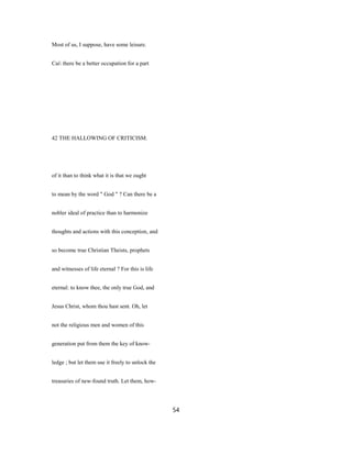 Most of us, I suppose, have some leisure.
Cai there be a better occupation for a part
42 THE HALLOWING OF CRITICISM.
of it than to think what it is that we ought
to mean by the word " God " ? Can there be a
nobler ideal of practice than to harmonize
thoughts and actions with this conception, and
so become true Christian Theists, prophets
and witnesses of life eternal ? For this is life
eternal: to know thee, the only true God, and
Jesus Christ, whom thou hast sent. Oh, let
not the religious men and women of this
generation put from them the key of know-
ledge ; but let them use it freely to unlock the
treasuries of new-found truth. Let them, how-
54
 