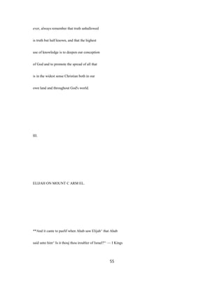 ever, always remember that truth unhallowed
is truth but half known, and that the highest
use of knowledge is to deepen our conception
of God and to promote the spread of all that
is in the widest sense Christian both in our
own land and throughout God's world.
III.
ELIJAH ON MOUNT C ARM EL.
**And it cante to pasSf when Ahab saw Elijah^ that Ahab
said unto him^ Is it thouj thou iroubler of Israel?'^ — I Kings
55
 