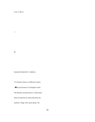 xviiL 17 (R.V.).
.•
III.
ELIJAH ON MOUNT C ARM EL.
T N Western climes it is difficult to realize
-*■ the preciousness of a draught of water.
The Palestine traveller knows it a little better
when he finds that he cannot halt till he has
reached a village with a good spring. The
56
 