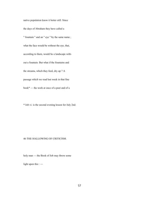 native population know it better still. Since
the days of Abraham they have called a
" fountain " and an " eye " by the same name ;
what the face would be without the eye, that,
according to them, would be a landscape with-
out a fountain. But what if the fountains and
the streams, which they feed, dry up ? A
passage which we read last week in that fine
book* — the work at once of a poet and of a
* Job vi. is the second evening lesson for July 2nd.
46 THE HALLOWING OF CRITICISM.
holy man — the Book of Job may throw some
light upon this : —
57
 