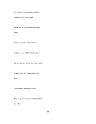 My brethren • (he complains) have been
treacherous as a winter stream^
As the beds of winter streams which pass
away;
Which were {once) turbid with ice^
And the snow as it fell hid itself in them ;
But now that they feel the glowy they vanish^
When it is hot, they disappear from their
place.
Caravans bend thither their course;
They go up into the desert^ and perish (Job vi.
IS— 18).
58
 