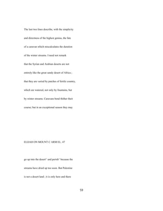 The last two lines describe, with the simplicity
and directness of the highest genius, the fate
of a caravan which miscalculates the duration
of the winter streams. I need not remark
that the Syrian and Arabian deserts are not
entirely like the great sandy desert of Africa ;
that they are varied by patches of fertile country,
which are watered, not only by fountains, but
by winter streams. Caravans bend thither their
course; but in an exceptional season they may
ELIJAH ON MOUNT C ARM EL. 47
go up into the desert^ and perish^ because the
streams have dried up too soon. But Palestine
is not a desert land ; it is only here and there
59
 
