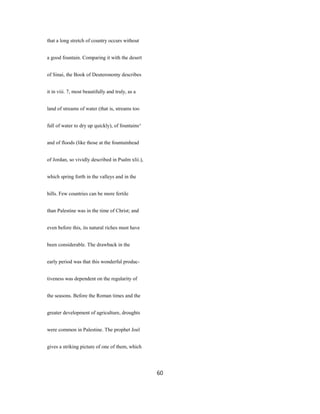 that a long stretch of country occurs without
a good fountain. Comparing it with the desert
of Sinai, the Book of Deuteronomy describes
it in viii. 7, most beautifully and truly, as a
land of streams of water (that is, streams too
full of water to dry up quickly), of fountains^
and of floods (like those at the fountainhead
of Jordan, so vividly described in Psalm xlii.),
which spring forth in the valleys and in the
hills. Few countries can be more fertile
than Palestine was in the time of Christ; and
even before this, its natural riches must have
been considerable. The drawback in the
early period was that this wonderful produc-
tiveness was dependent on the regularity of
the seasons. Before the Roman times and the
greater development of agriculture, droughts
were common in Palestine. The prophet Joel
gives a striking picture of one of them, which
60
 