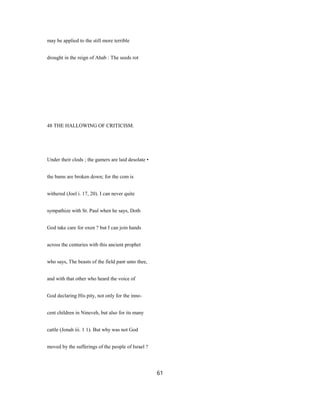 may be applied to the still more terrible
drought in the reign of Ahab : The seeds rot
48 THE HALLOWING OF CRITICISM.
Under their clods ; the gamers are laid desolate •
the bams are broken down; for the com is
withered (Joel i. 17, 20). I can never quite
sympathize with St. Paul when he says, Doth
God take care for oxen ? but I can join hands
across the centuries with this ancient prophet
who says, The beasts of the field pant unto thee,
and with that other who heard the voice of
God declaring His pity, not only for the inno-
cent children in Nineveh, but also for its many
cattle (Jonah iii. 1 1). But why was not God
moved by the sufferings of the people of Israel ?
61
 