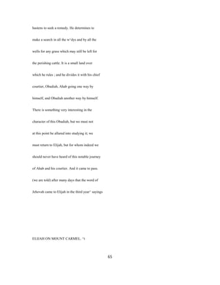 hastens to seek a remedy. He determines to
make a search in all the w^dys and by all the
wells for any grass which may still be left for
the perishing cattle. It is a small land over
which he rules ; and he divides it with his chief
courtier, Obadiah, Ahab going one way by
himself, and Obadiah another way by himself.
There is something very interesting in the
character of this Obadiah, but we must not
at this point be allured into studying it; we
must return to Elijah, but for whom indeed we
should never have heard of this notable journey
of Ahab and his courtier. And it came to pass.
(we are told) after many days that the word of
Jehovah came to Elijah in the third year^ sayings
ELIJAH ON MOUNT CARMEL. ^t
65
 