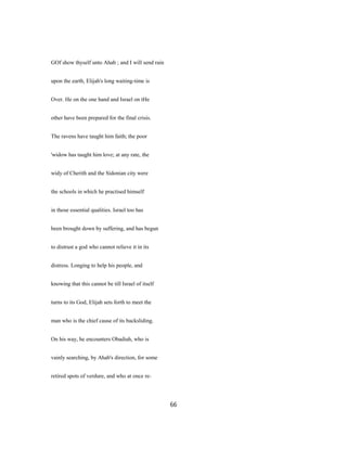 GOf show thyself unto Ahab ; and I will send rain
upon the earth, Elijah's long waiting-time is
Over. He on the one hand and Israel on tHe
other have been prepared for the final crisis.
The ravens have taught him faith; the poor
'widow has taught him love; at any rate, the
widy of Cherith and the Sidonian city were
the schools in which he practised himself
in those essential qualities. Israel too has
been brought down by suffering, and has begun
to distrust a god who cannot relieve it in its
distress. Longing to help his people, and
knowing that this cannot be till Israel of itself
turns to its God, Elijah sets forth to meet the
man who is the chief cause of its backsliding.
On his way, he encounters Obadiah, who is
vainly searching, by Ahab's direction, for some
retired spots of verdure, and who at once re-
66
 