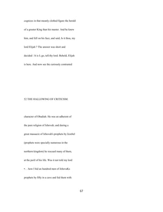 cognizes in that meanly clothed figure the herald
of a greater King than his master. And he knew
him, and fell on his face, and said, Is it thou, my
lord Elijah ? The answer was short and
decided : It is I; go, tell thy lord. Behold, Elijah
is here. And now see the curiously contrasted
52 THE HALLOWING OF CRITICISM.
character of Obadiah. He was an adherent of
the pure religion of Jehovah; and during a
great massacre of Jehovah's prophets by Jezebel
(prophets were specially numerous in the
northern kingdom) he rescued many of them,
at the peril of his life. Was it not told my lord
• . . how I hid an hundred men of JehovaKs
prophets by fifty in a cave and fed them with
67
 