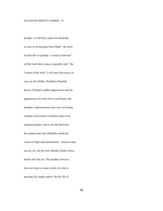 ELIJAH ON MOUNT CARMEL. 53
prophet. A wild fancy enters his mind that
as soon as he has gone from Elijah " the spirit
of Jehovah/' or perhaps " a wind of Jehovah "
(of the God whom Amos so grandly calls " the
Creator of the wind "), will carry him away, no
one can tell whither. Doubtless Obadiah
knows of Elijah's sudden appearances and dis-
appearances; his error lies in ascribing to the
prophet a capriciousness and a love of teasing
worthier of the fairies of folklore than of an
inspired prophet. And so for the third time
the narrator puts into Obadiah's mouth the
words of fright and astonishment : And now thou
say est, Go, tell thy lord, Behold, Elijah is here;
and he will slay me. The prophet, however,
does not waste so many words, for time is
pressing. He simply replies. By the life of
69
 