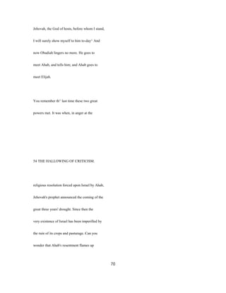 Jehovah, the God of hosts, before whom I stand,
I will surely show myself to him to-day^ And
now Obadiah lingers no more. He goes to
meet Ahab, and tells him; and Ahab goes to
meet Elijah.
You remember th^ last time these two great
powers met. It was when, in anger at the
54 THE HALLOWING OF CRITICISM.
religious resolution forced upon Israel by Ahab,
Jehovah's prophet announced the coming of the
great three years' drought. Since then the
very existence of Israel has been imperilled by
the ruin of its crops and pasturage. Can you
wonder that Ahab's resentment flames up
70
 