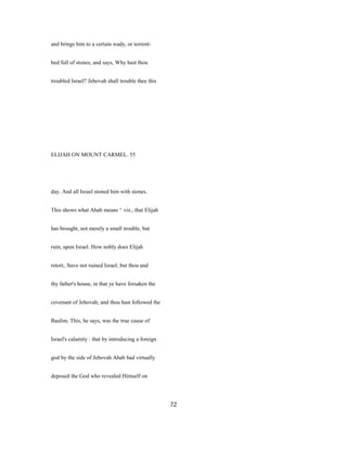 and brings him to a certain wady, or torrent-
bed full of stones, and says, Why hast thou
troubled Israel? Jehovah shall trouble thee this
ELIJAH ON MOUNT CARMEL. 55
day. And all Israel stoned him with stones.
This shows what Ahab means ^ viz., that Elijah
has brought, not merely a small trouble, but
ruin, upon Israel. How nobly does Elijah
retort, /have not ruined Israel; but thou and
thy father's house, in that ye have forsaken the
covenant of Jehovah; and thou hast followed the
Baalim. This, he says, was the true cause of
Israel's calamity : that by introducing a foreign
god by the side of Jehovah Ahab had virtually
deposed the God who revealed Himself on
72
 