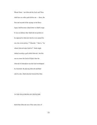 Mount Sinai. / am Jehovah thy God, and Thou
shalt have no other gods before me — these, the
first and second of the sayings in the Deca-
logue, had become a dead letter in Ahab's reign.
It was no defence that Ahab did not profess to
be opposed to Jehovah, that he even named his
son, the crown prince, *' Ahaziah ; " that is, " he
whom Jehovah takes hold of." Ahab might
indeed worship a god called Jehovah ; but this
was no more the God of Elijah, than the
Jehovah of Jehoiakim was the God worshipped
by Jeremiah. By placing Jehovah and Baal
side by side, Ahab directly fostered the false
56 THE HALLOWING OF CRITICISM.
belief that Jehovah was of the same class of
73
 
