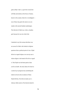 gods as Baal ; that is, a god who reveals him-
self fully and entirely in the forces of nature,
known in the country where he is worshipped-—
one of those sky-gods who meet us so con-
stantly in the ancient heathen mythologies.
The Jehovah of Ahab was, in fact, a heathen
god, because he was not a holy God.
I admitted in my first sermon that there was
an excuse for Ahab, who looked at religious
questions from a political point of view. Elijah
did not so regard religion, nor can any one to
whom religion is the breath of his life so regard
it. That Elijah was the better patriot, there
can be no doubt ; the only chance for Israel as
a nation lay in progressively assimilating the
truths involved in the revelation of Sinai.
Elijah felt this, if he did not clearly see it ;
whereas Ahab acted as if he directly denied it.
74
 