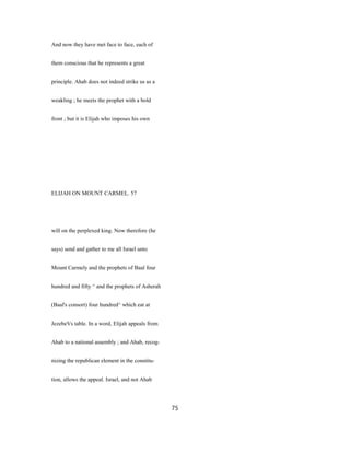 And now they have met face to face, each of
them conscious that he represents a great
principle. Ahab does not indeed strike us as a
weakling ; he meets the prophet with a bold
front ; but it is Elijah who imposes his own
ELIJAH ON MOUNT CARMEL. 57
will on the perplexed king. Now therefore (he
says) send and gather to me all Israel unto
Mount Carmely and the prophets of Baal four
hundred and fifty ^ and the prophets of Asherah
(Baal's consort) four hundred^ which eat at
JezebeVs table. In a word, Elijah appeals from
Ahab to a national assembly ; and Ahab, recog-
nizing the republican element in the constitu-
tion, allows the appeal. Israel, and not Ahab
75
 