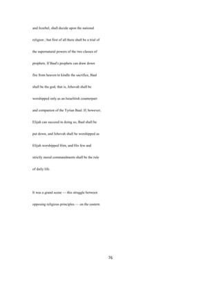 and Jezebel, shall decide upon the national
religion ; but first of all there shall be a trial of
the supernatural powers of the two classes of
prophets. If Baal's prophets can draw down
fire from heaven to kindle the sacrifice, Baal
shall be the god; that is, Jehovah shall be
worshipped only as an Israelitish counterpart
and companion of the Tyrian Baal. If, however,
Elijah can succeed in doing so, Baal shall be
put down, and Jehovah shall be worshipped as
Elijah worshipped Him, and His few and
strictly moral commandments shall be the rule
of daily life.
It was a grand scene — this struggle between
opposing religious principles — on the eastern
76
 