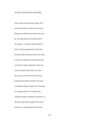58 THE HALLOWING OF CRITICISM.
slopes of the sacred mountain Carmel ; but I
must not enter upon it to-day. From the first,
Elijah knows what the end of the contest must
be ; but Ahab does not. He still has faith in
his sky-god — a faith for which Jezebel, his
wife, is not alone responsible, for there has
been this heathen tendency in Israel ever since
it. became a settled nation. The attractiveness
of 'Jezebel's religion, especially to those who
were not politicians like Ahab, lay in this :
that it gave a more stately form and a more
imposing ceremonial to a familiar and much-
loved natural religion. Elijah's form of worship
was evidently plain even to bareness. He
needed no temple, no elaborate ceremonial ; an
altar and a priest were enough for him, and if
need were, a sacrificing priest could be dis-
77
 