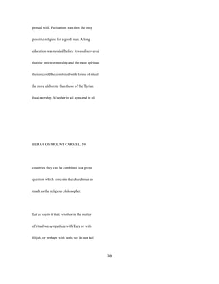 pensed with. Puritanism was then the only
possible religion for a good man. A long
education was needed before it was discovered
that the strictest morality and the most spiritual
theism could be combined with forms of ritual
far more elaborate than those of the Tyrian
Baal-worship. Whether in all ages and in all
ELIJAH ON MOUNT CARMEL. 59
countries they can be combined is a grave
question which concerns the churchman as
much as the religious philosopher.
Let us see to it that, whether in the matter
of ritual we sympathize with Ezra or with
Elijah, or perhaps with both, we do not fall
78
 