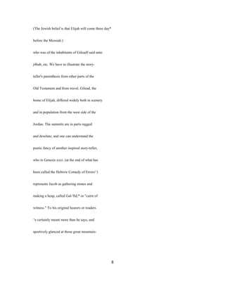 (The Jewish belief is that Elijah will come three day*
before the Messiah.)
who was of the inhabitants of Gileadf said unto
j4hab, etc. We have to illustrate the story-
teller's parenthesis from other parts of the
Old Testament and from travel. Gilead, the
home of Elijah, differed widely both in scenery
and in population from the west side of the
Jordan. The summits are in parts rugged
and desolate; and one can understand the
poetic fancy of another inspired story-teller,
who in Genesis xxxi. (at the end of what has
been called the Hebrew Comedy of Errors^)
represents Jacob as gathering stones and
making a heap, called Gal-'fid,* or "cairn of
witness." To his original hearers or readers
^e certainly meant more than he says, and
sportively glanced at those great mountain-
8
 