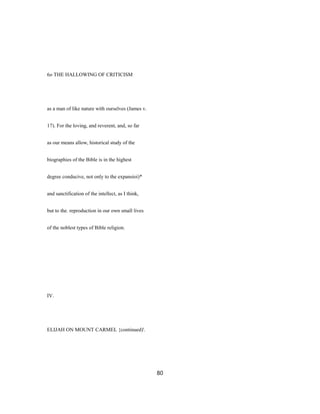 6o THE HALLOWING OF CRITICISM
as a man of like nature with ourselves (James v.
17). For the loving, and reverent, and, so far
as our means allow, historical study of the
biographies of the Bible is in the highest
degree conducive, not only to the expansioi)*
and sanctification of the intellect, as I think,
but to the. reproduction in our own small lives
of the noblest types of Bible religion.
IV.
ELIJAH ON MOUNT CARMEL {continued)'.
80
 