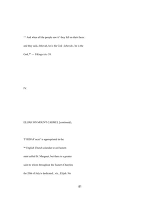 ^^ And when all the people saw it^ they fell on their faces :
and they said, Jehovah, he is the Cod ; Jehovah , he is the
God,*" — I Kings xix- 39.
IV.
ELIJAH ON MOUNT CARMEL [continued),
T^RIDAY next^ is appropriated in the
'*' English Church calendar to an Eastern
saint called St. Margaret, but there is a greater
saint to whom throughout the Eastern Churches
the 20th of July is dedicated ; viz., Elijah. No
81
 