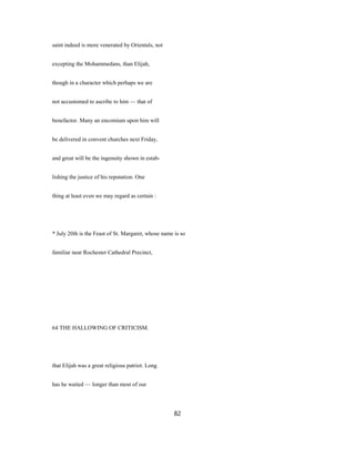 saint indeed is more venerated by Orientals, not
excepting the Mohammedans, than Elijah,
though in a character which perhaps we are
not accustomed to ascribe to him — that of
benefactor. Many an encomium upon him will
be delivered in convent churches next Friday,
and great will be the ingenuity shown in estab-
lishing the justice of his reputation. One
thing at least even we may regard as certain :
* July 20th is the Feast of St. Margaret, whose name is so
familiar near Rochester Cathedral Precinct,
64 THE HALLOWING OF CRITICISM.
that Elijah was a great religious patriot. Long
has he waited — longer than most of our
82
 