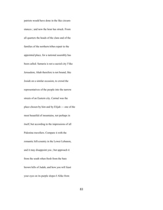 patriots would have done in the like circum-
stances ; and now the hour has struck. From
all quarters the heads of the clans and of the
families of the northern tribes repair to the
appointed place, for a national assembly has
been called. Samaria is not a sacred city f like
Jerusalem; Ahab therefore is not bound, like
Josiah on a similar occasion, to crowd the
representatives of the people into the narrow
streets of an Eastern city. Carmel was the
place chosen by him and by Elijah — one of the
most beautiful of mountains, not perhaps in
itself, but according to the impressions of all
Palestine travellers. Compare it with the
romantic hill-country in the Lower Lebanon,
and it may disappoint you ; but approach it
from the south when fresh from the bare
brown hills of Judah, and how you will feast
your eyes on its purple slopes I Alike from
83
 