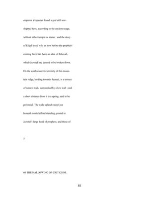 emperor Vespasian found a god still wor-
shipped here, according to the ancient usage,
without either temple or statue ; and the story
of Elijah itself tells us how before the prophet's
coming there had been an altar of Jehovah,
which Jezebel had caused to be broken down.
On the south-eastern extremity of this moun-
tain ridge, looking towards Jezreel, is a terrace
of natural rock, surrounded by a low wall ; and
a short distance from it is a spring, said to be
perennial. The wide upland sweep just
beneath would afford standing ground to
Jezebel's large band of prophets, and those of
5
66 THE HALLOWING OF CRITICISM.
85
 