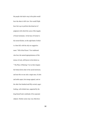 the people who had to stay in the plain would
have the altars in full view. Nor would Elijah
have far to go to perform that dread act of
judgment with which this scene of the tragedy
of Israel terminates. At the base of Carmel is
the torrent Kishon, on the right bank of which
is a bare hill, with the only too suggestive
name " Hill of the Priests." Few traditional
sites have the natural appropriateness of this
terrace of rock, still known in the district as
" The Place of Burning." Let us then imagine
the broken-down altar in the sacred enclosure,
and near this on one side a single man, of calm
and noble aspect, but strange apparel, and on
the other four hundred and fifty excited, eager-
looking, well-clothed men, supported by the
king himself and a multitude of his expectant
subjects. Similar scenes may very often have
86
 
