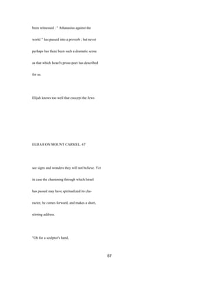 been witnessed : " Athanasius against the
world " has passed into a proverb ; but never
perhaps has there been such a dramatic scene
as that which Israel's prose-poet has described
for us.
Elijah knows too well that eoccepi the Jews
ELIJAH ON MOUNT CARMEL. 67
see signs and wonders they will not believe. Yet
in case the chastening through which Israel
has passed may have spiritualized its cha-
racter, he comes forward, and makes a short,
stirring address.
"Oh for a sculptor's hand,
87
 