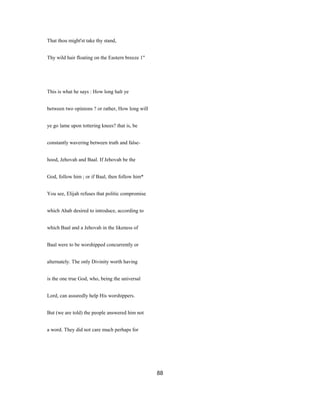 That thou might'st take thy stand,
Thy wild hair floating on the Eastern breeze 1"
This is what he says : How long halt ye
between two opinions ? or rather, How long will
ye go lame upon tottering knees? that is, be
constantly wavering between truth and false-
hood, Jehovah and Baal. If Jehovah be the
God, follow him ; or if Baal, then follow him*
You see, Elijah refuses that politic compromise
which Ahab desired to introduce, according to
which Baal and a Jehovah in the likeness of
Baal were to be worshipped concurrently or
alternately. The only Divinity worth having
is the one true God, who, being the universal
Lord, can assuredly help His worshippers.
But (we are told) the people answered him not
a word. They did not care much perhaps for
88
 