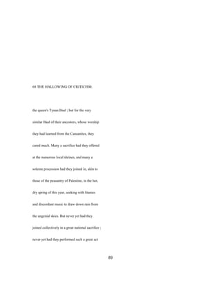 68 THE HALLOWING OF CRITICISM.
the queen's Tynan Baal ; but for the very
similar Baal of their ancestors, whose worship
they had learned from the Canaanites, they
cared much. Many a sacrifice had they offered
at the numerous local shrines, and many a
solemn procession had they joined in, akin to
those of the peasantry of Palestine, in the hot,
dry spring of this year, seeking with litanies
and discordant music to draw down rain from
the ungenial skies. But never yet had they
joined collectively in a great national sacrifice ;
never yet had they performed such a great act
89
 