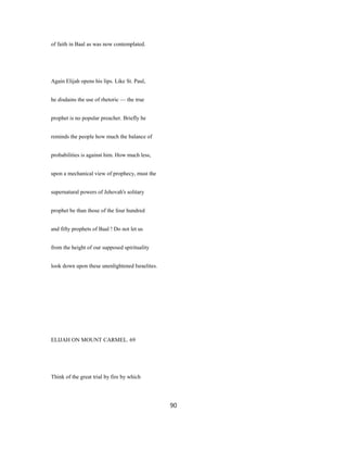 of faith in Baal as was now contemplated.
Again Elijah opens his lips. Like St. Paul,
he disdains the use of rhetoric — the true
prophet is no popular preacher. Briefly he
reminds the people how much the balance of
probabilities is against him. How much less,
upon a mechanical view of prophecy, must the
supernatural powers of Jehovah's solitary
prophet be than those of the four hundred
and fifty prophets of Baal ! Do not let us
from the height of our supposed spirituality
look down upon these unenlightened Israelites.
ELIJAH ON MOUNT CARMEL. 69
Think of the great trial by fire by which
90
 
