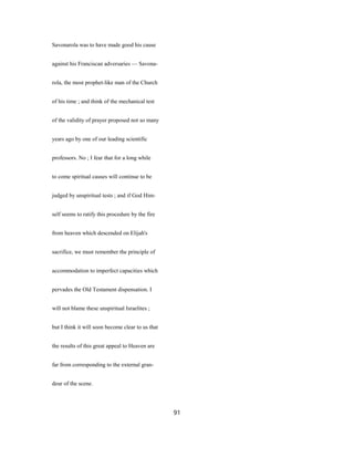 Savonarola was to have made good his cause
against his Franciscan adversaries — Savona-
rola, the most prophet-like man of the Church
of his time ; and think of the mechanical test
of the validity of prayer proposed not so many
years ago by one of our leading scientific
professors. No ; I fear that for a long while
to come spiritual causes will continue to be
judged by unspiritual tests ; and if God Him-
self seems to ratify this procedure by the fire
from heaven which descended on Elijah's
sacrifice, we must remember the principle of
accommodation to imperfect capacities which
pervades the Old Testament dispensation. I
will not blame these unspiritual Israelites ;
but I think it will soon become clear to us that
the results of this great appeal to Heaven are
far from corresponding to the external gran-
deur of the scene.
91
 