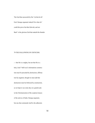 The God that answereth by fire^ let him be th^
God. Strange argument indeed I for what els^
could this prove but that Jehovah, and not
Baal^ is the glorious God that maketh the thunder
70 THE HALLOWING OF CRITICISM.
— that He is a mighty, but not that He is a
holy, God ? Still in aU reformations construc-
tion must be preceded by destruction, affirma-
tion by negation, though we must add that
destruction must be followed by construction,
as we hope to see some day on a grand scale
in the Christianization of the sceptical classes
of the natives of India. Strange argument,
but one that commends itself to the adherents
92
 