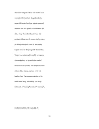 of a nature-religion ! Those who wished to do
so could still retain their sky-god under the
name of Jehovah. So all the people answered
and saidf It is well spoken. You know the rest
of the story. Those four hundred and fifty
prophets of Baal, not all at once, but by relays,
go through the mystic ritual by which they
hope to force the deity to gratify their wishes.
We are told just enough to enable us to guess
what took place; we have all of us read of
those fanatical dervishes who perpetuate some
at least of the strange practices of the old
heathen East. The constant repetition of the
name of the Deity, the dancing (our story-
teller calls it " leaping," or rather '* limping "),
ELIJAH ON MOUNT CARMEL. 71
93
 