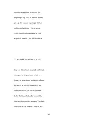 dervishes, now perhaps, in the cruel heat,
beginning to flag. Does he persuade them to
give up their cause, or express pity for their
self-imposed sufferings ? No ; in accents
which can be heard far and wide, he calls.
Cry louder, for he is a god (and therefore a
72 THE HALLOWING OF CRITICISM.
long way off, and much occupied) ; eiiher he ts
ntusing, or he has gone aside, or he is on a
journey, or peradventure he sleepeth, and must
be awaked, A grim and bitter humour per-
vades these words ; can you understand it ?
Is this the Elijah who lived so long with the
Baal-worshipping widow woman of Zarephath,
and proved so true and kind a friend to her ?
95
 