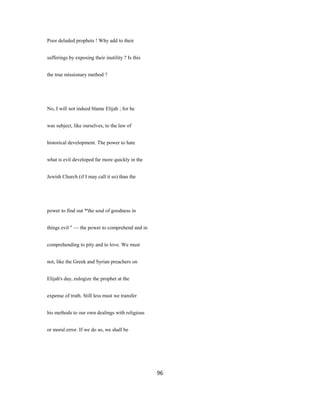 Poor deluded prophets ! Why add to their
sufferings by exposing their inutility ? Is this
the true missionary method ?
No, I will not indeed blame Elijah ; for he
was subject, like ourselves, to the law of
historical development. The power to hate
what is evil developed far more quickly in the
Jewish Church (if I may call it so) than the
power to find out *'the soul of goodness in
things evil " — the power to comprehend and in
comprehending to pity and to love. We must
not, like the Greek and Syrian preachers on
Elijah's day, eulogize the prophet at the
expense of truth. Still less must we transfer
his methods to our own dealings with religious
or moral error. If we do so, we shall be
96
 