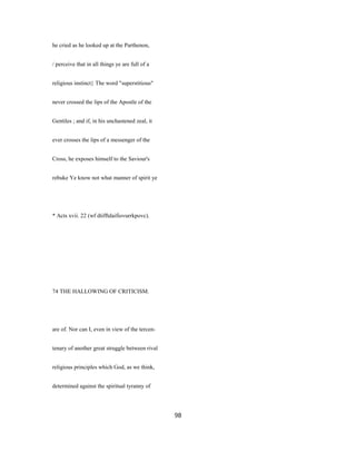 he cried as he looked up at the Parthenon,
/ perceive that in all things ye are full of a
religious instinct} The word "superstitious"
never crossed the lips of the Apostle of the
Gentiles ; and if, in his unchastened zeal, it
ever crosses the lips of a messenger of the
Cross, he exposes himself to the Saviour's
rebuke Ye know not what manner of spirit ye
* Acts xvii. 22 (wf dtifftdaifiovurrkpovc).
74 THE HALLOWING OF CRITICISM.
are of. Nor can I, even in view of the tercen-
tenary of another great struggle between rival
religious principles which God, as we think,
determined against the spiritual tyranny of
98
 